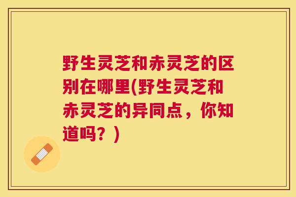 野生灵芝和赤灵芝的区别在哪里(野生灵芝和赤灵芝的异同点，你知道吗？)