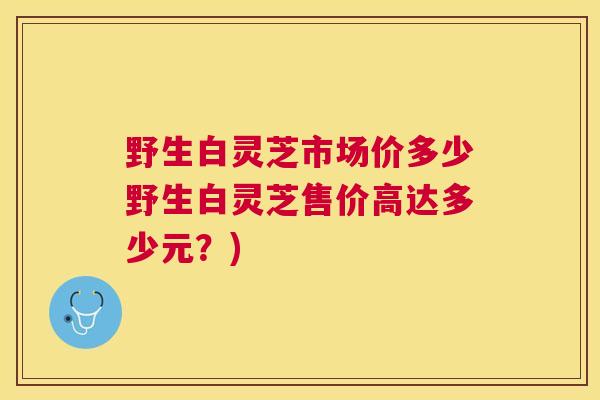 野生白灵芝市场价多少野生白灵芝售价高达多少元？)