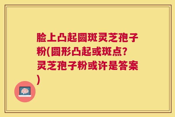 脸上凸起圆斑灵芝孢子粉(圆形凸起或斑点？灵芝孢子粉或许是答案)