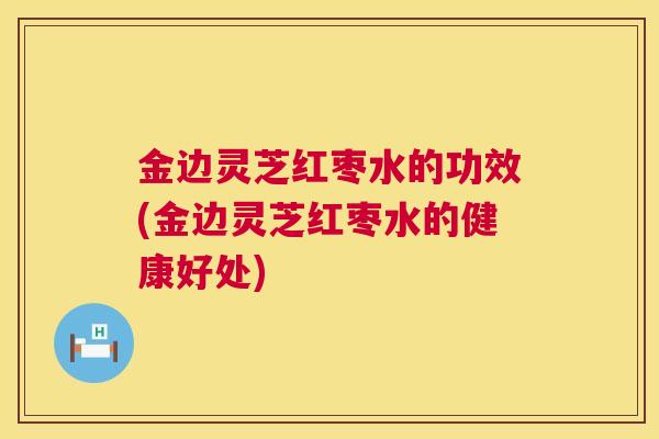 金边灵芝红枣水的功效(金边灵芝红枣水的健康好处)