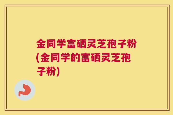金同学富硒灵芝孢子粉(金同学的富硒灵芝孢子粉)