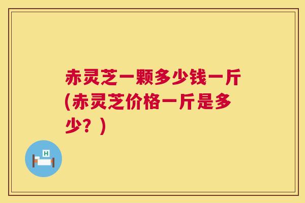 赤灵芝一颗多少钱一斤(赤灵芝价格一斤是多少？)