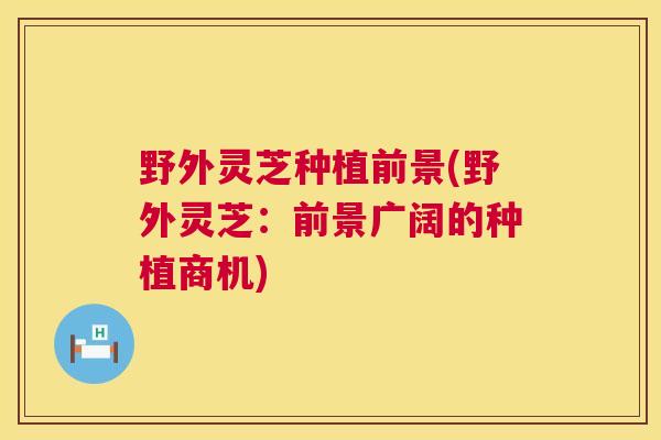 野外灵芝种植前景(野外灵芝：前景广阔的种植商机)