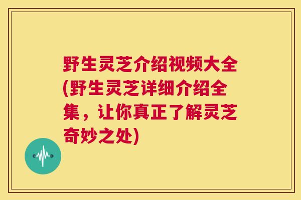 野生灵芝介绍视频大全(野生灵芝详细介绍全集，让你真正了解灵芝奇妙之处)