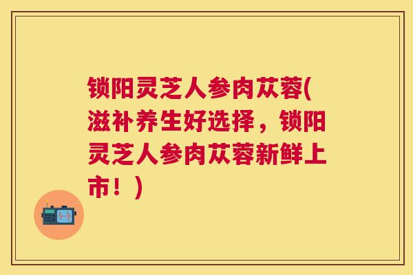 锁阳灵芝人参肉苁蓉(滋补养生好选择，锁阳灵芝人参肉苁蓉新鲜上市！)