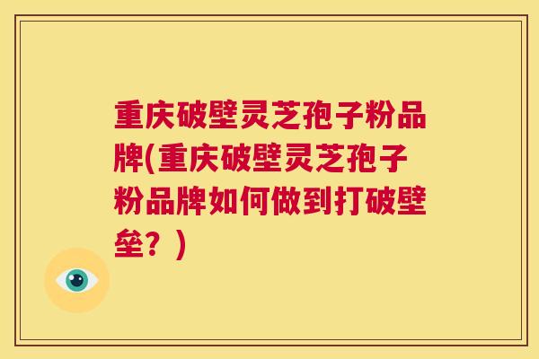 重庆破壁灵芝孢子粉品牌(重庆破壁灵芝孢子粉品牌如何做到打破壁垒？)