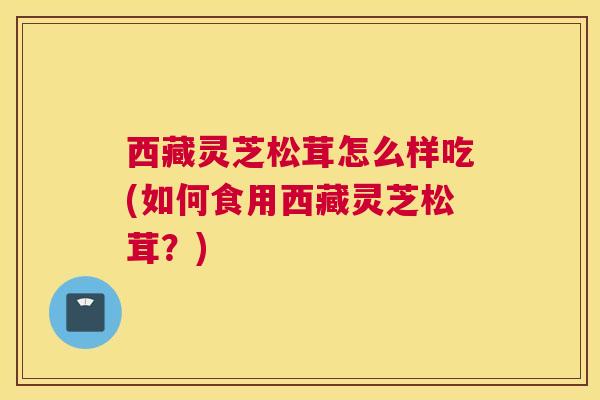 西藏灵芝松茸怎么样吃(如何食用西藏灵芝松茸？)