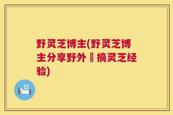 野灵芝博主(野灵芝博主分享野外採摘灵芝经验)