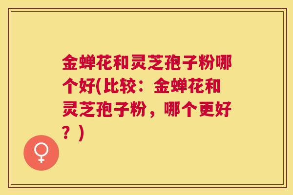 金蝉花和灵芝孢子粉哪个好(比较：金蝉花和灵芝孢子粉，哪个更好？)
