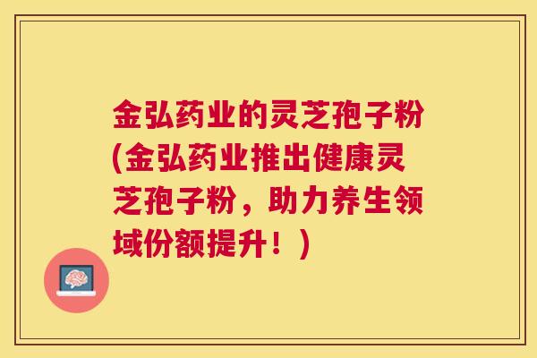 金弘药业的灵芝孢子粉(金弘药业推出健康灵芝孢子粉，助力养生领域份额提升！)