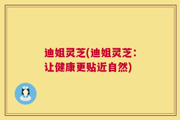 迪姐灵芝(迪姐灵芝:让健康更贴近自然) 迪姐灵芝(迪姐灵芝:让健康更贴近自然)