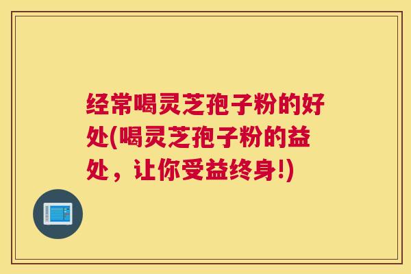 经常喝灵芝孢子粉的好处(喝灵芝孢子粉的益处，让你受益终身!)