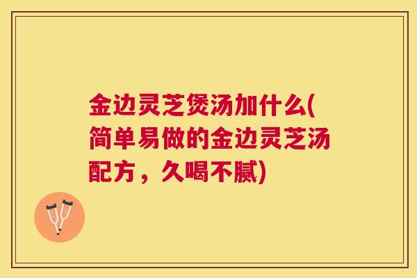 金边灵芝煲汤加什么(简单易做的金边灵芝汤配方，久喝不腻)
