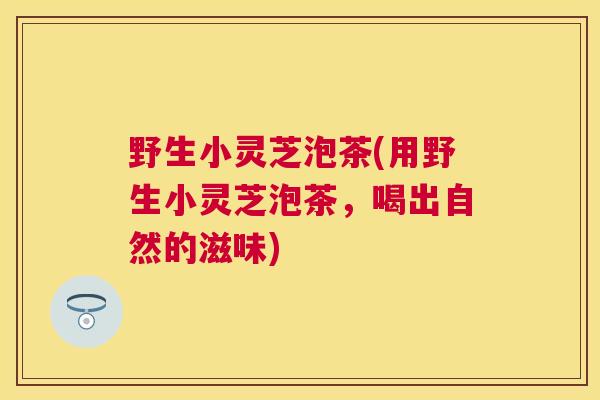 野生小灵芝泡茶(用野生小灵芝泡茶，喝出自然的滋味)