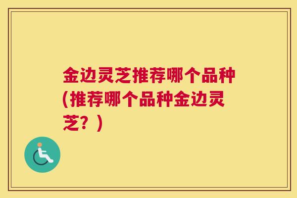 金边灵芝推荐哪个品种(推荐哪个品种金边灵芝？)