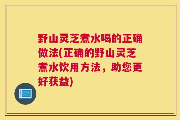 野山灵芝煮水喝的正确做法(正确的野山灵芝煮水饮用方法,助您更好获益) 野山灵芝煮水喝的正确做法(正确的野山灵芝煮水饮用方法,助您更好获益)