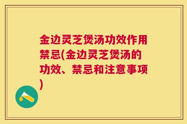 金边灵芝煲汤功效作用禁忌(金边灵芝煲汤的功效、禁忌和注意事项)