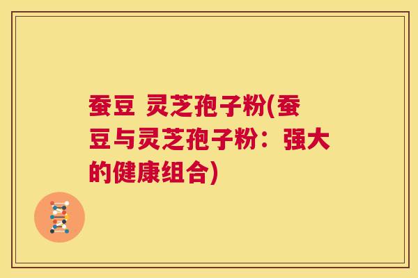 蚕豆 灵芝孢子粉(蚕豆与灵芝孢子粉：强大的健康组合)