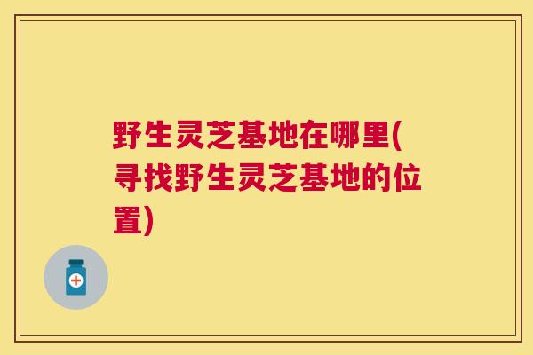 野生灵芝基地在哪里(寻找野生灵芝基地的位置)