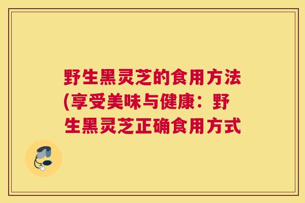野生黑灵芝的食用方法(享受美味与健康:野生黑灵芝正确食用方式 野生黑灵芝的食用方法(享受美味与健康:野生黑灵芝正确食用方式