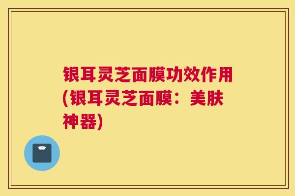 银耳灵芝面膜功效作用(银耳灵芝面膜：美肤神器)