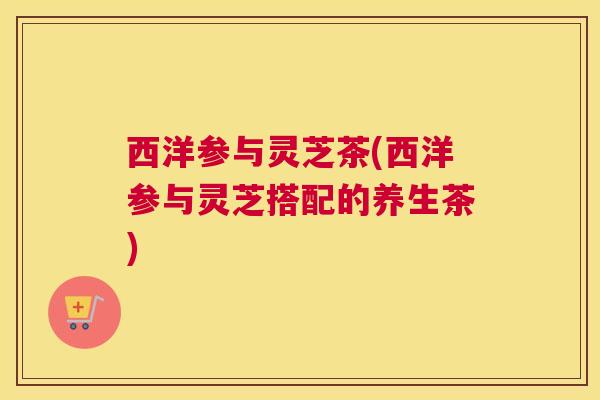 西洋参与灵芝茶(西洋参与灵芝搭配的养生茶)
