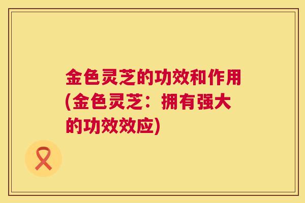 金色灵芝的功效和作用(金色灵芝：拥有强大的功效效应)