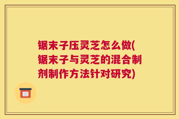锯末子压灵芝怎么做(锯末子与灵芝的混合制剂制作方法针对研究)