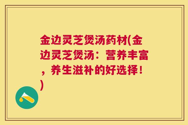 金边灵芝煲汤药材(金边灵芝煲汤：营养丰富，养生滋补的好选择！)