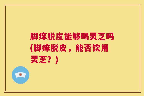 脚痒脱皮能够喝灵芝吗(脚痒脱皮,能否饮用灵芝?) 脚痒脱皮能够喝灵芝吗(脚痒脱皮,能否饮用灵芝?)