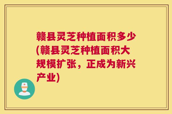 赣县灵芝种植面积多少(赣县灵芝种植面积大规模扩张，正成为新兴产业)