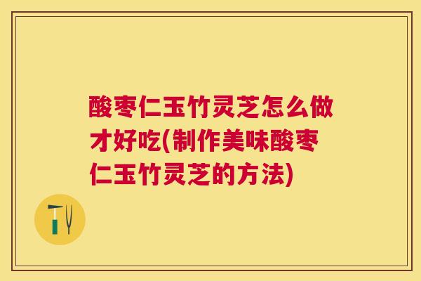 酸枣仁玉竹灵芝怎么做才好吃(制作美味酸枣仁玉竹灵芝的方法)