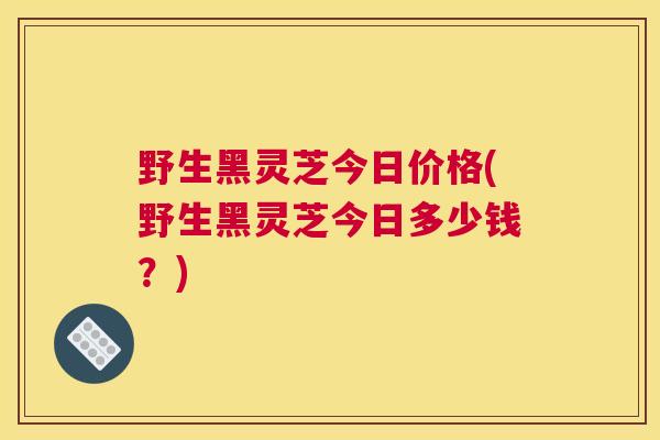 野生黑灵芝今日价格(野生黑灵芝今日多少钱？)