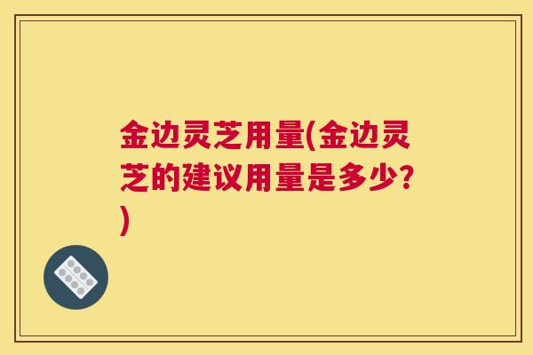金边灵芝用量(金边灵芝的建议用量是多少？)
