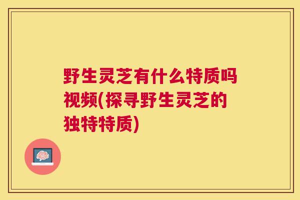 野生灵芝有什么特质吗视频(探寻野生灵芝的独特特质)