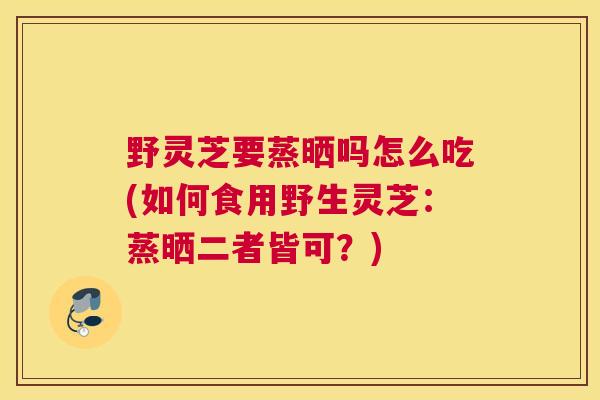 野灵芝要蒸晒吗怎么吃(如何食用野生灵芝：蒸晒二者皆可？)
