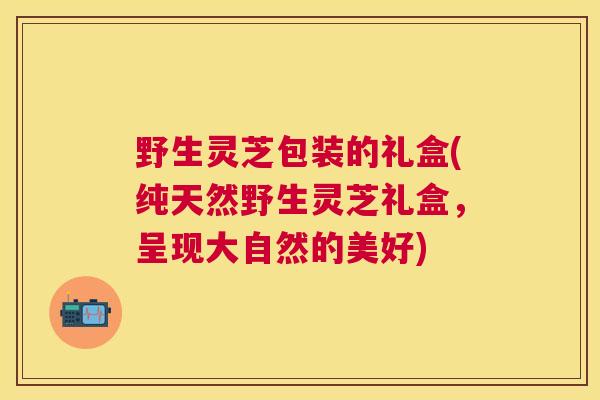 野生灵芝包装的礼盒(纯天然野生灵芝礼盒，呈现大自然的美好)