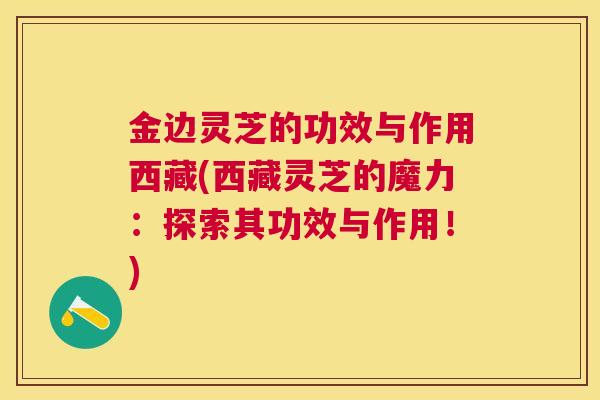 金边灵芝的功效与作用西藏(西藏灵芝的魔力:探索其功效与作用!) 金边灵芝的功效与作用西藏(西藏灵芝的魔力:探索其功效与作用!)