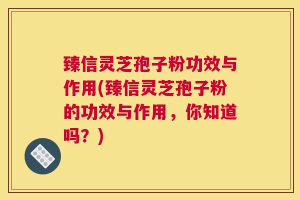 臻信灵芝孢子粉功效与作用(臻信灵芝孢子粉的功效与作用，你知道吗？)