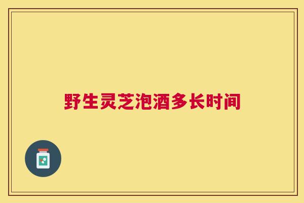 野生灵芝泡酒多长时间