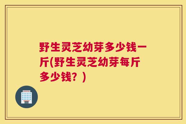 野生灵芝幼芽多少钱一斤(野生灵芝幼芽每斤多少钱？)