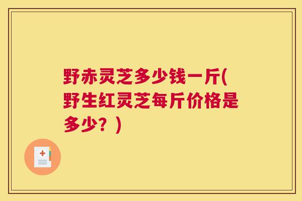 野赤灵芝多少钱一斤(野生红灵芝每斤价格是多少？)