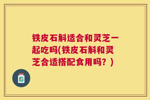 铁皮石斛适合和灵芝一起吃吗(铁皮石斛和灵芝合适搭配食用吗？)
