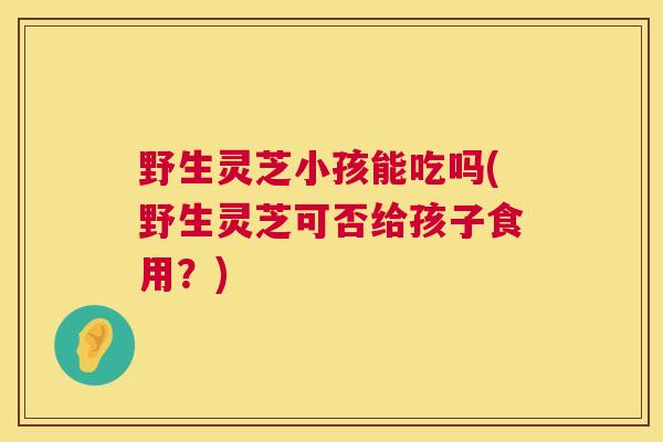 野生灵芝小孩能吃吗(野生灵芝可否给孩子食用？)