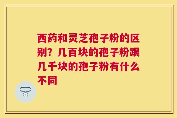 西药和灵芝孢子粉的区别？几百块的孢子粉跟几千块的孢子粉有什么不同
