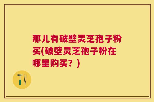 那儿有破壁灵芝孢子粉买(破壁灵芝孢子粉在哪里购买？)