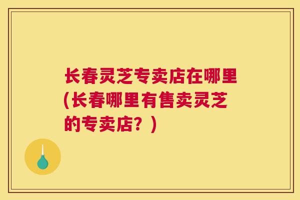 长春灵芝专卖店在哪里(长春哪里有售卖灵芝的专卖店？)