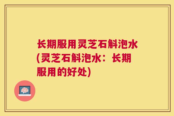 长期服用灵芝石斛泡水(灵芝石斛泡水：长期服用的好处)