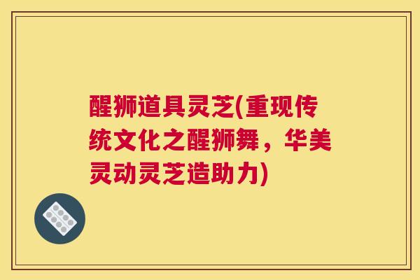 醒狮道具灵芝(重现传统文化之醒狮舞，华美灵动灵芝造助力)
