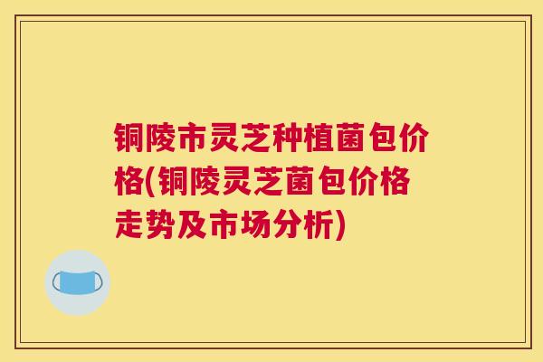 铜陵市灵芝种植菌包价格(铜陵灵芝菌包价格走势及市场分析)
